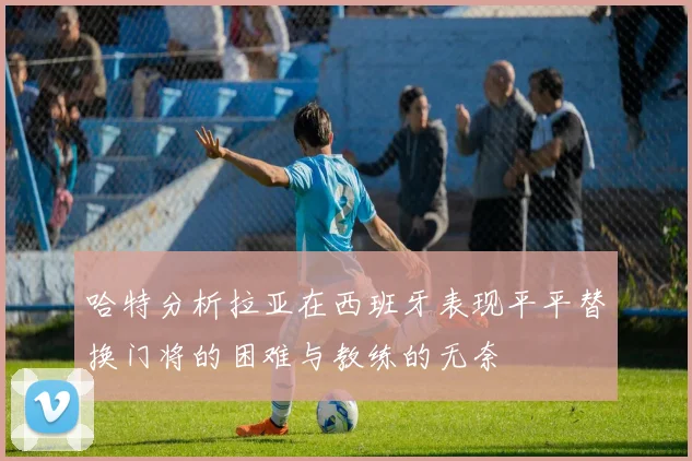 哈特分析拉亚在西班牙表现平平替换门将的困难与教练的无奈